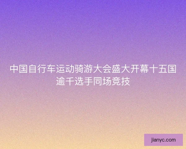 中国自行车运动骑游大会盛大开幕十五国逾千选手同场竞技