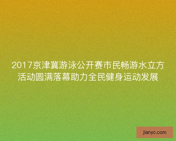 2017京津冀游泳公开赛市民畅游水立方活动圆满落幕助力全民健身运动发展