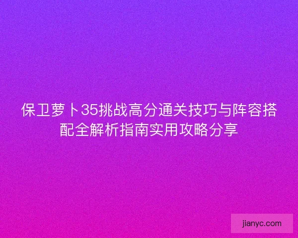 保卫萝卜35挑战高分通关技巧与阵容搭配全解析指南实用攻略分享 保卫萝卜35挑战高分通关技巧与阵容搭配全解析指南实用攻略分享
