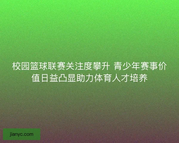 校园篮球联赛关注度攀升 青少年赛事价值日益凸显助力体育人才培养