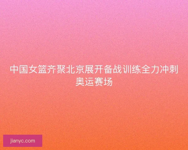 中国女篮齐聚北京展开备战训练全力冲刺奥运赛场
