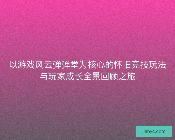 以游戏风云弹弹堂为核心的怀旧竞技玩法与玩家成长全景回顾之旅