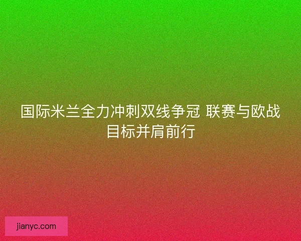 国际米兰全力冲刺双线争冠 联赛与欧战目标并肩前行
