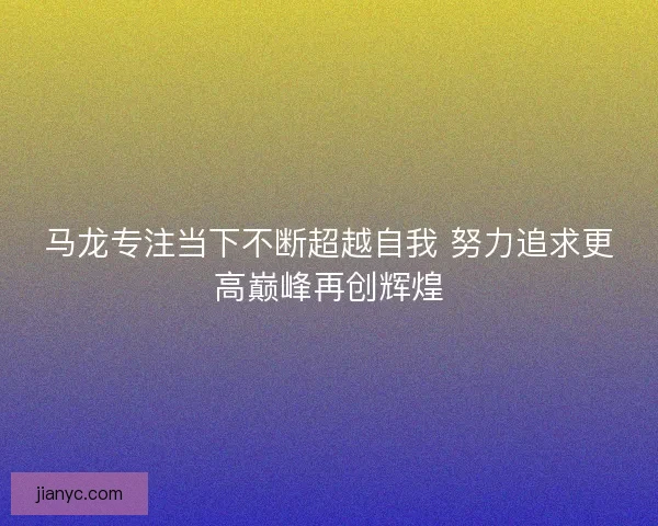 马龙专注当下不断超越自我 努力追求更高巅峰再创辉煌 马龙专注当下不断超越自我 努力追求更高巅峰再创辉煌
