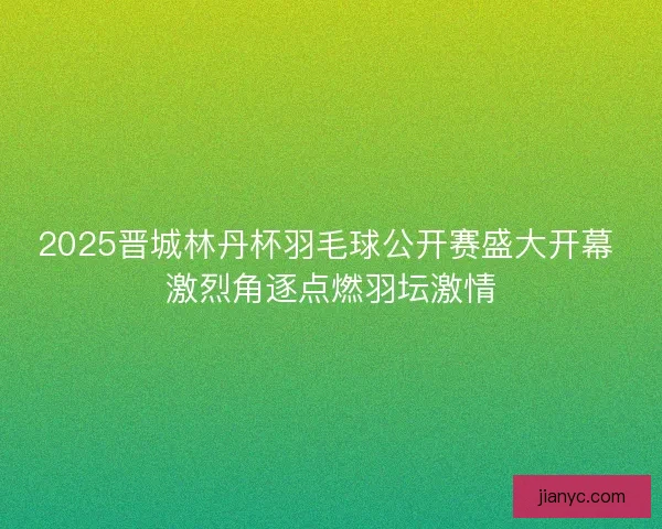 2025晋城林丹杯羽毛球公开赛盛大开幕 激烈角逐点燃羽坛激情