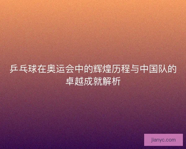 乒乓球在奥运会中的辉煌历程与中国队的卓越成就解析