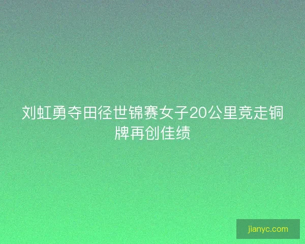 刘虹勇夺田径世锦赛女子20公里竞走铜牌再创佳绩 刘虹勇夺田径世锦赛女子20公里竞走铜牌再创佳绩