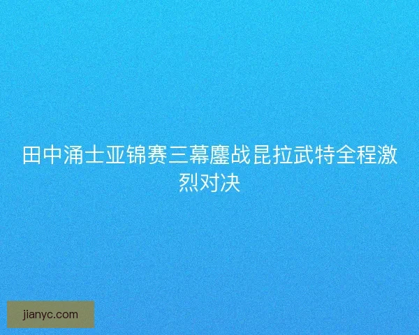 田中涌士亚锦赛三幕鏖战昆拉武特全程激烈对决