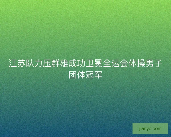 江苏队力压群雄成功卫冕全运会体操男子团体冠军