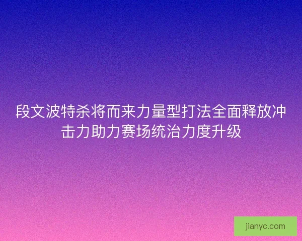 段文波特杀将而来力量型打法全面释放冲击力助力赛场统治力度升级