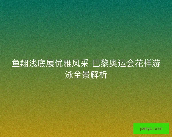 鱼翔浅底展优雅风采 巴黎奥运会花样游泳全景解析