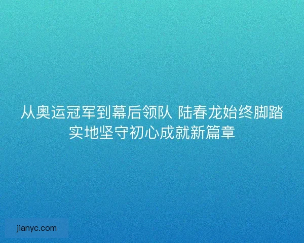 从奥运冠军到幕后领队 陆春龙始终脚踏实地坚守初心成就新篇章 从奥运冠军到幕后领队 陆春龙始终脚踏实地坚守初心成就新篇章